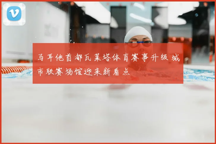 马耳他首都瓦莱塔体育赛事升级 城市联赛场馆迎来新看点