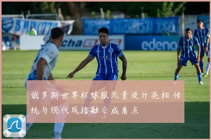 俄罗斯世界杯球服元素设计亮相 传统与现代风格融合成看点
