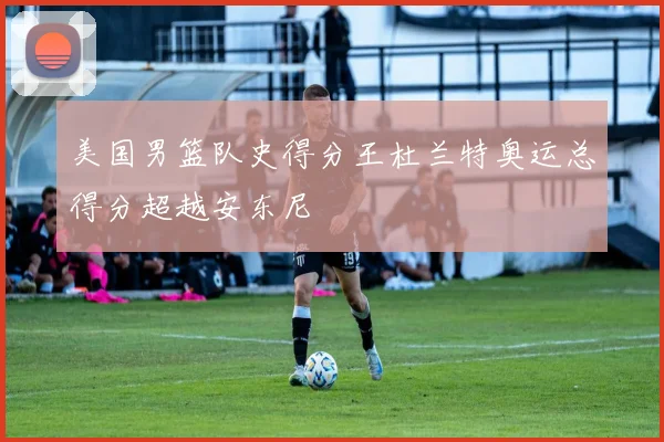 美国男篮队史得分王杜兰特奥运总得分超越安东尼