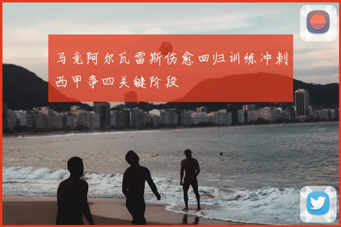 马竞阿尔瓦雷斯伤愈回归训练冲刺西甲争四关键阶段