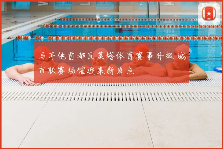 马耳他首都瓦莱塔体育赛事升级 城市联赛场馆迎来新看点