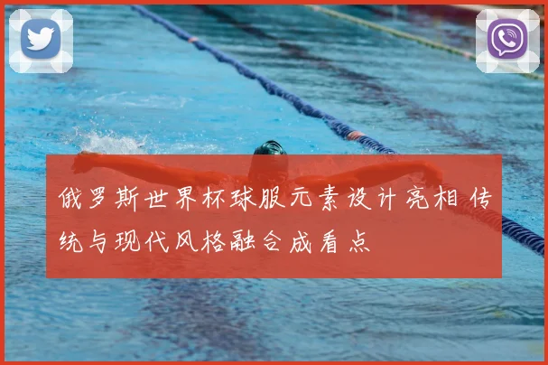 俄罗斯世界杯球服元素设计亮相 传统与现代风格融合成看点