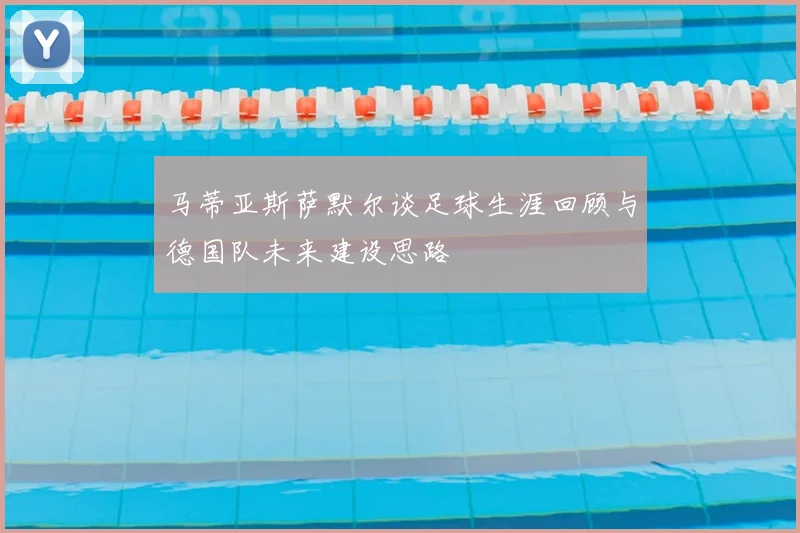 马蒂亚斯萨默尔谈足球生涯回顾与德国队未来建设思路