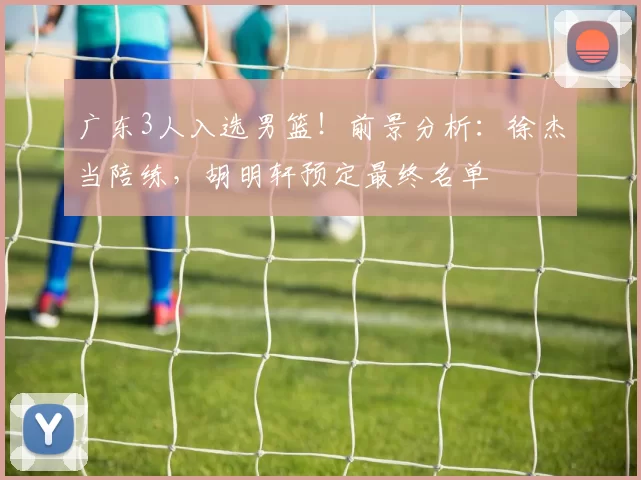 广东3人入选男篮！前景分析：徐杰当陪练，胡明轩预定最终名单