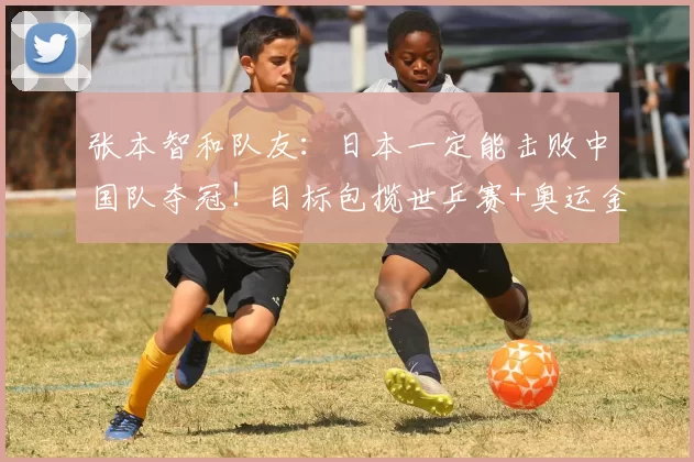 张本智和队友：日本一定能击败中国队夺冠！目标包揽世乒赛+奥运金牌