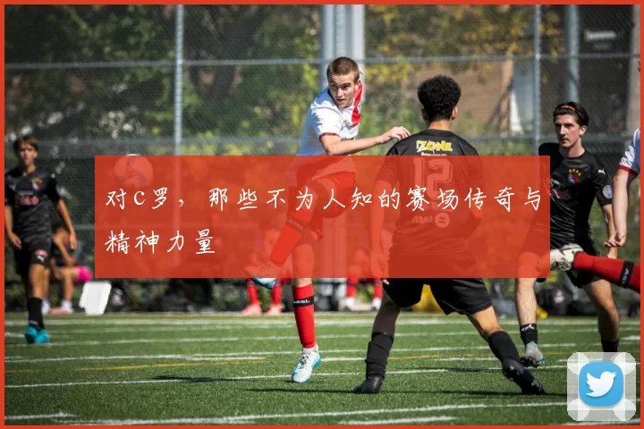 对c罗，那些不为人知的赛场传奇与精神力量