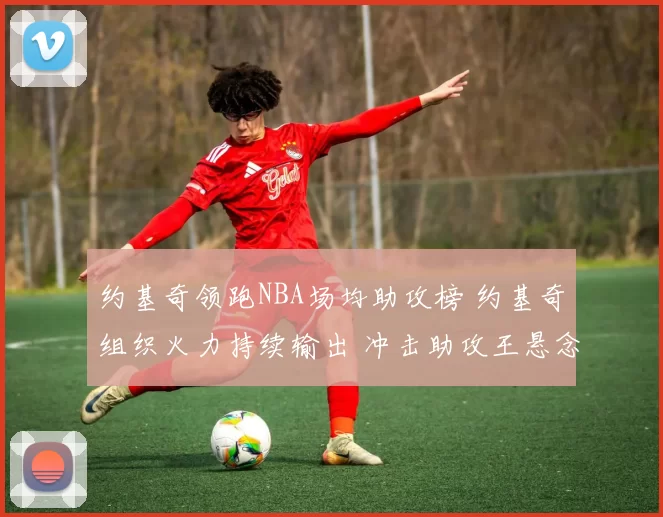 约基奇领跑NBA场均助攻榜 约基奇组织火力持续输出 冲击助攻王悬念升温