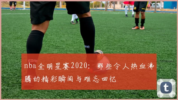 nba全明星赛2020：那些令人热血沸腾的精彩瞬间与难忘回忆