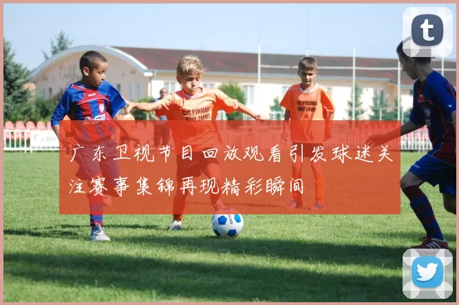 广东卫视节目回放观看引发球迷关注赛事集锦再现精彩瞬间
