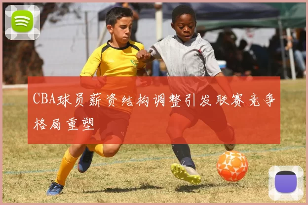 CBA球员薪资结构调整引发联赛竞争格局重塑