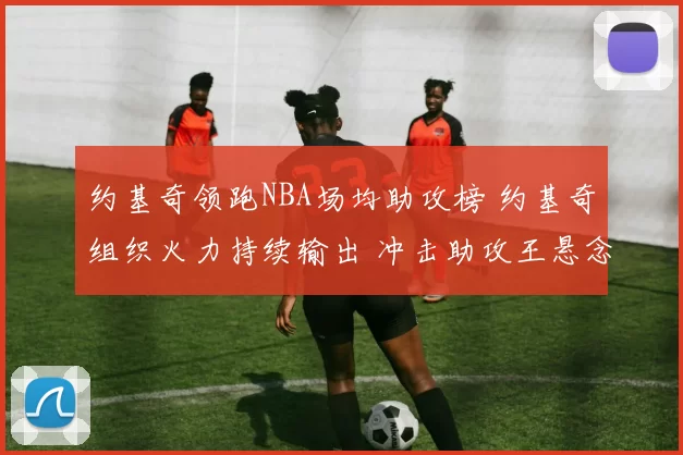 约基奇领跑NBA场均助攻榜 约基奇组织火力持续输出 冲击助攻王悬念升温