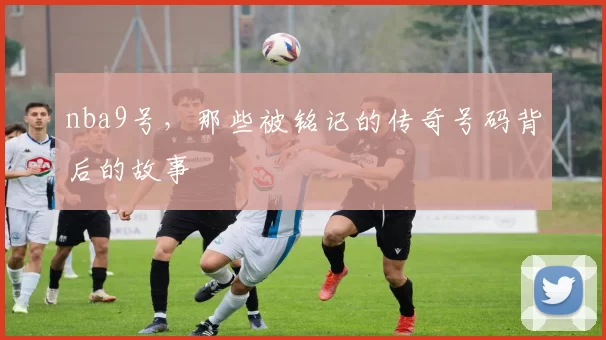 nba9号,那些被铭记的传奇号码背后的故事