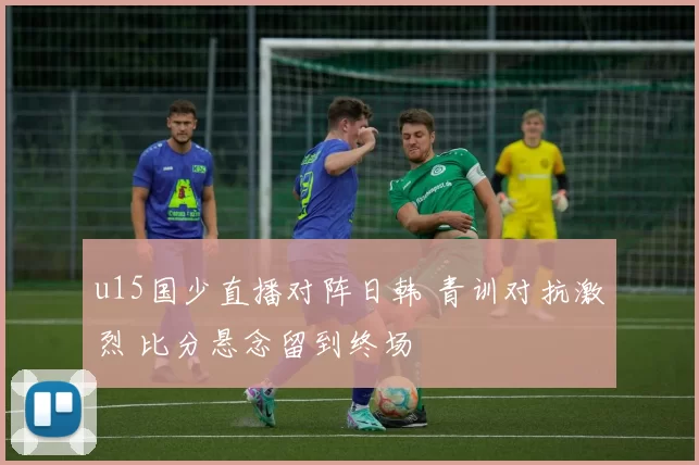 u15国少直播对阵日韩 青训对抗激烈 比分悬念留到终场