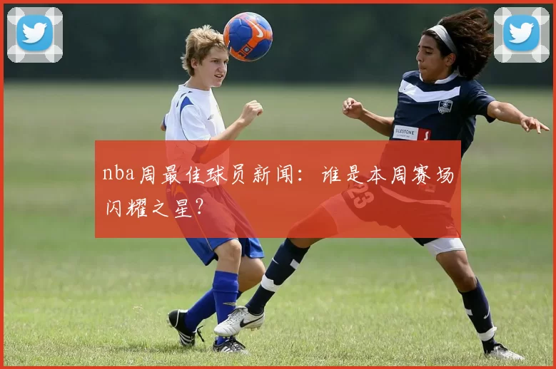 nba周最佳球员新闻：谁是本周赛场闪耀之星？