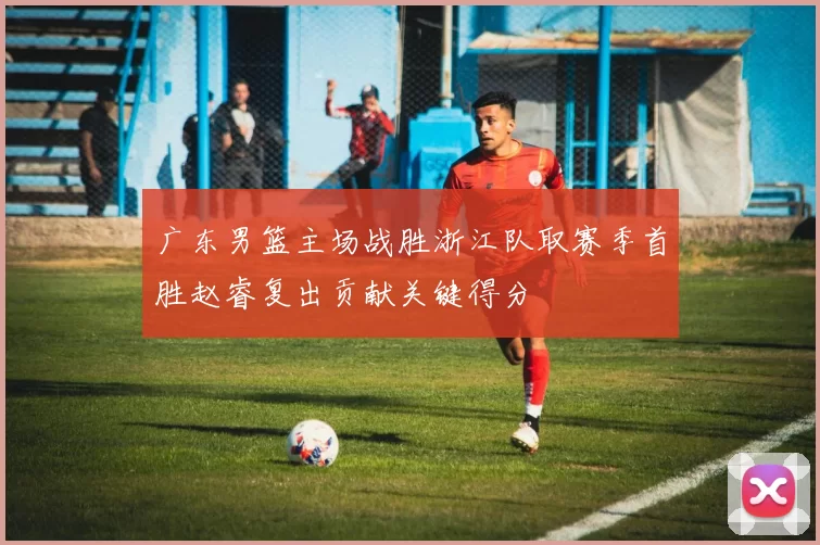 广东男篮主场战胜浙江队取赛季首胜赵睿复出贡献关键得分