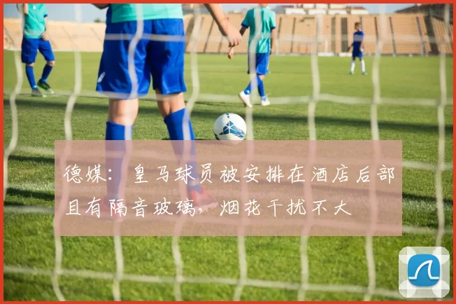 德媒：皇马球员被安排在酒店后部且有隔音玻璃，烟花干扰不大