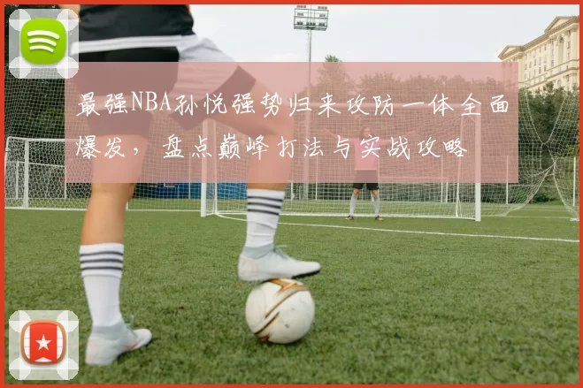 最强NBA孙悦强势归来攻防一体全面爆发，盘点巅峰打法与实战攻略