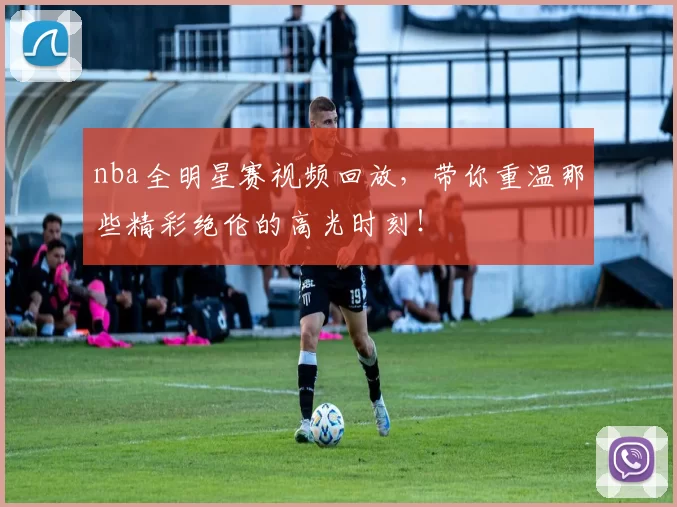nba全明星赛视频回放，带你重温那些精彩绝伦的高光时刻！