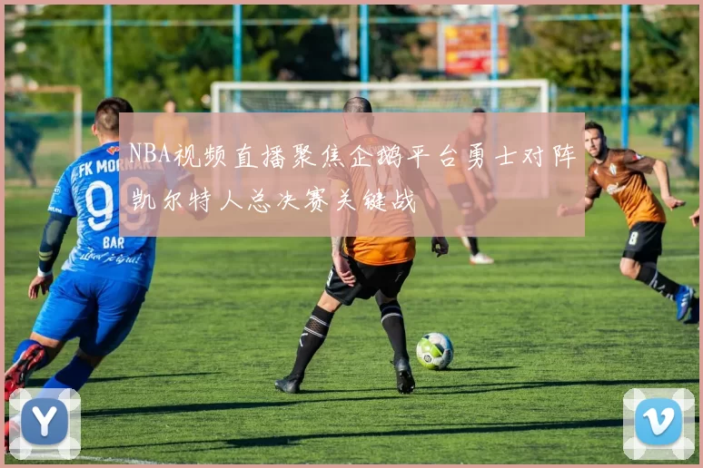 NBA视频直播聚焦企鹅平台勇士对阵凯尔特人总决赛关键战