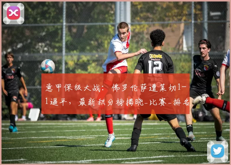 意甲保级大战：佛罗伦萨遭莱切1-1逼平，最新积分榜揭晓_比赛_排名_主场