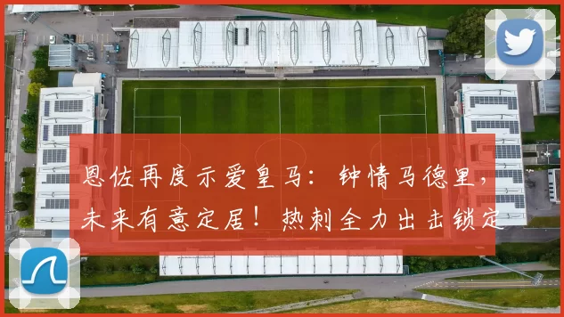 恩佐再度示爱皇马：钟情马德里，未来有意定居！热刺全力出击锁定德泽尔比_拜仁_阿森纳_罗马
