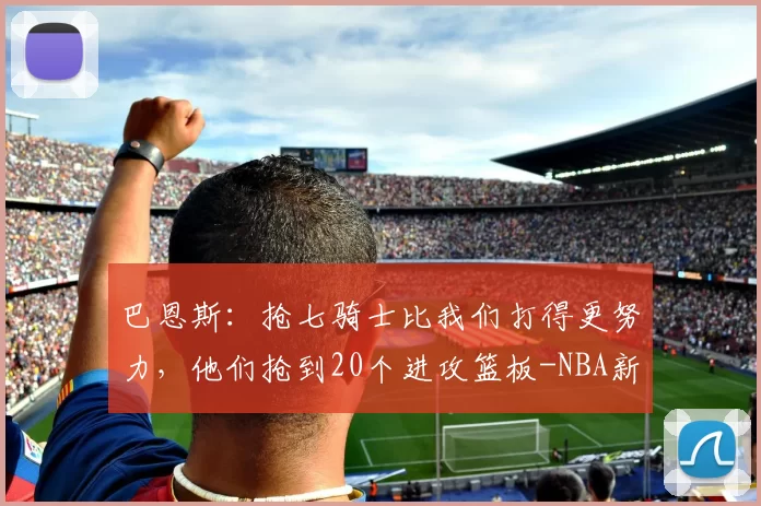 巴恩斯：抢七骑士比我们打得更努力，他们抢到20个进攻篮板-NBA新闻