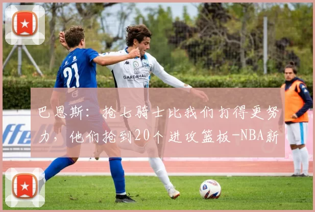 巴恩斯：抢七骑士比我们打得更努力，他们抢到20个进攻篮板-NBA新闻