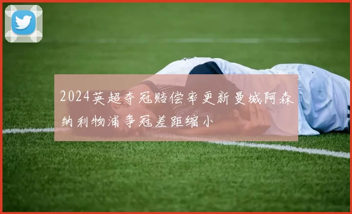 2024英超夺冠赔偿率更新曼城阿森纳利物浦争冠差距缩小