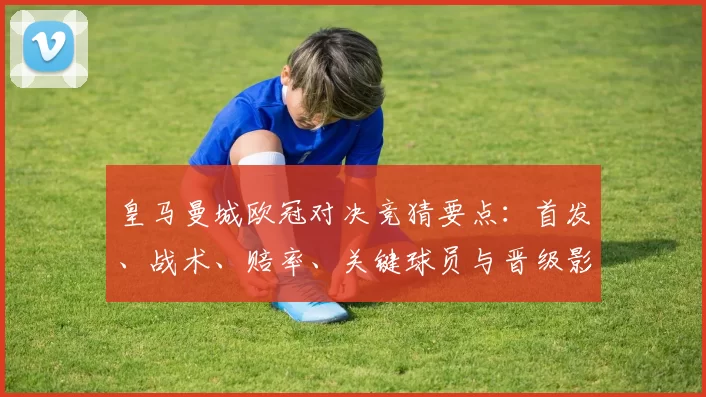 皇马曼城欧冠对决竞猜要点：首发、战术、赔率、关键球员与晋级影响分析