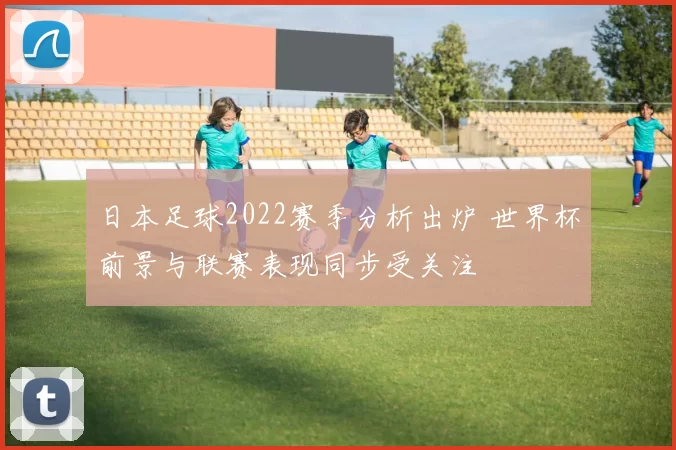 日本足球2022赛季分析出炉 世界杯前景与联赛表现同步受关注