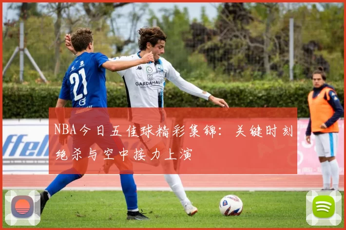 NBA今日五佳球精彩集锦：关键时刻绝杀与空中接力上演