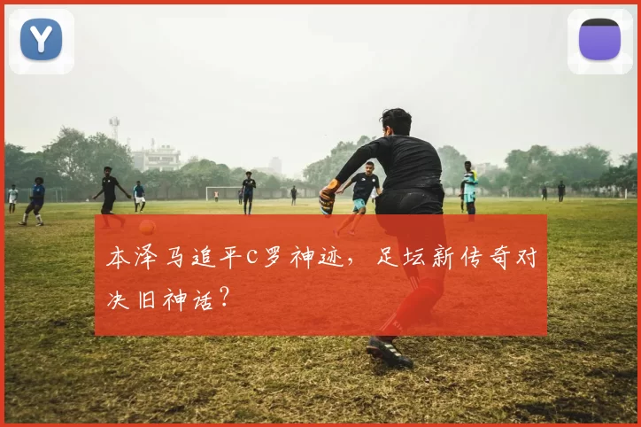 本泽马追平c罗神迹，足坛新传奇对决旧神话？