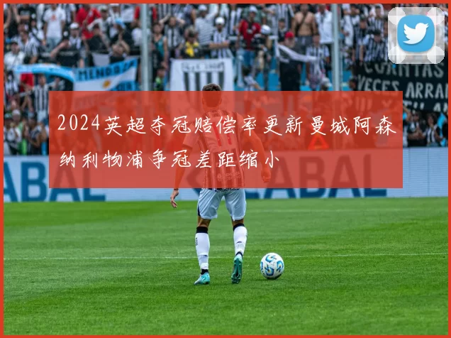 2024英超夺冠赔偿率更新曼城阿森纳利物浦争冠差距缩小