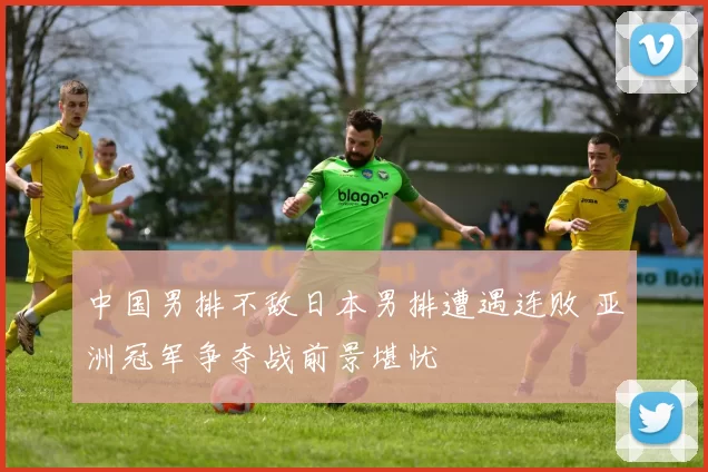 中国男排不敌日本男排遭遇连败 亚洲冠军争夺战前景堪忧