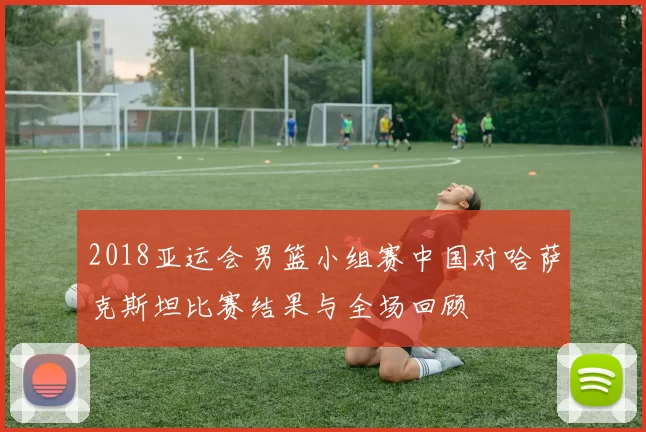 2018亚运会男篮小组赛中国对哈萨克斯坦比赛结果与全场回顾