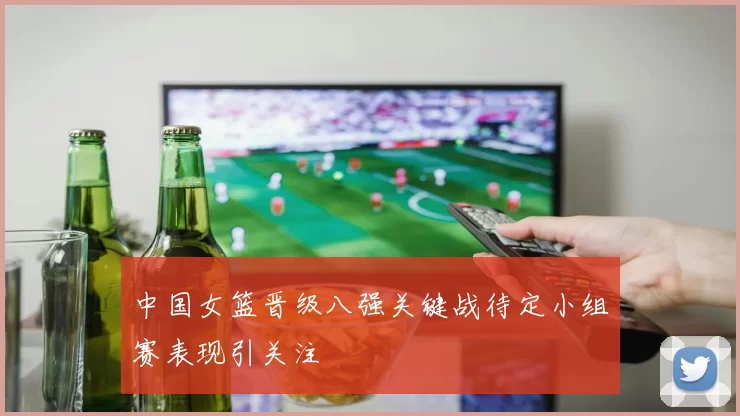 中国女篮晋级八强关键战待定小组赛表现引关注