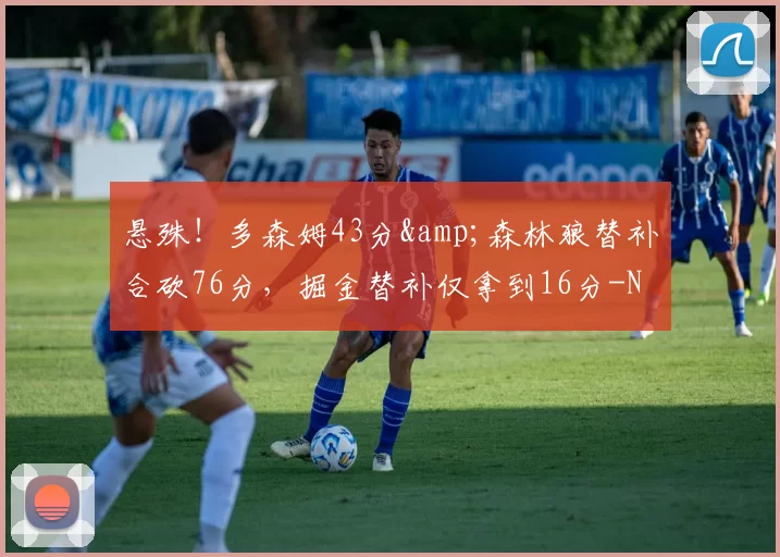 悬殊！多森姆43分&森林狼替补合砍76分，掘金替补仅拿到16分-NBA新闻