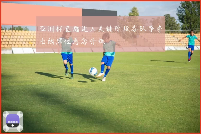 亚洲杯直播进入关键阶段各队争夺出线席位悬念升级