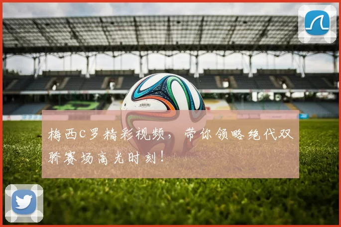 梅西c罗精彩视频，带你领略绝代双骄赛场高光时刻！