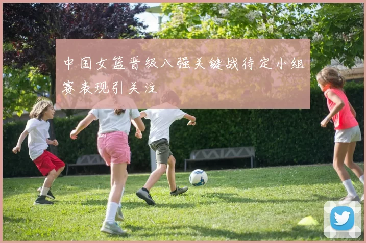 中国女篮晋级八强关键战待定小组赛表现引关注