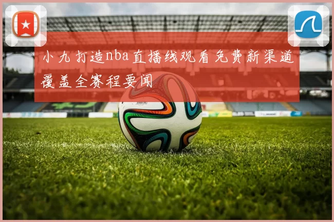 小九打造nba直播线观看免费新渠道覆盖全赛程要闻