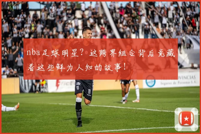 nba足球明星？这跨界组合背后竟藏着这些鲜为人知的故事！