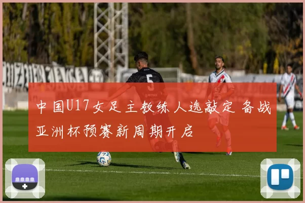 中国U17女足主教练人选敲定 备战亚洲杯预赛新周期开启