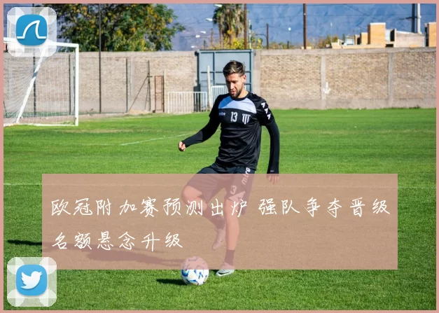 欧冠附加赛预测出炉 强队争夺晋级名额悬念升级