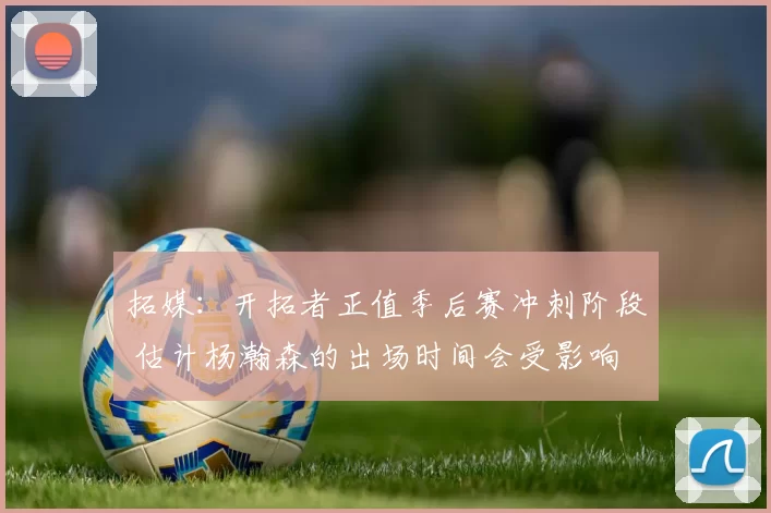 拓媒：开拓者正值季后赛冲刺阶段 估计杨瀚森的出场时间会受影响